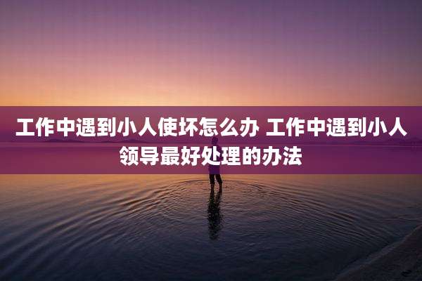 工作中遇到小人使坏怎么办 工作中遇到小人领导最好处理的办法