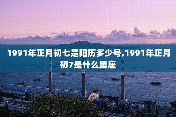 1991年正月初七是阳历多少号,1991年正月初7是什么星座
