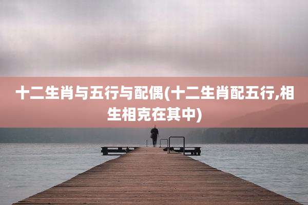 十二生肖与五行与配偶(十二生肖配五行,相生相克在其中)