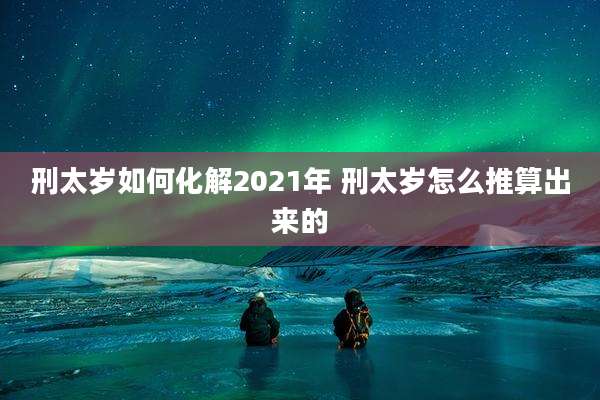 刑太岁如何化解2021年 刑太岁怎么推算出来的
