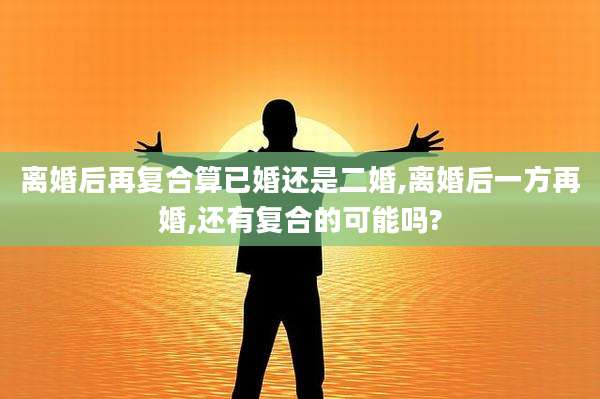 离婚后再复合算已婚还是二婚,离婚后一方再婚,还有复合的可能吗?
