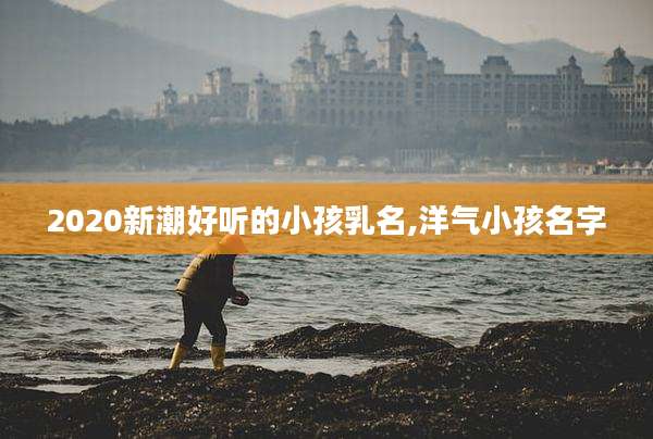 2020新潮好听的小孩乳名,洋气小孩名字