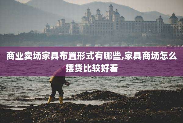 商业卖场家具布置形式有哪些,家具商场怎么摆货比较好看