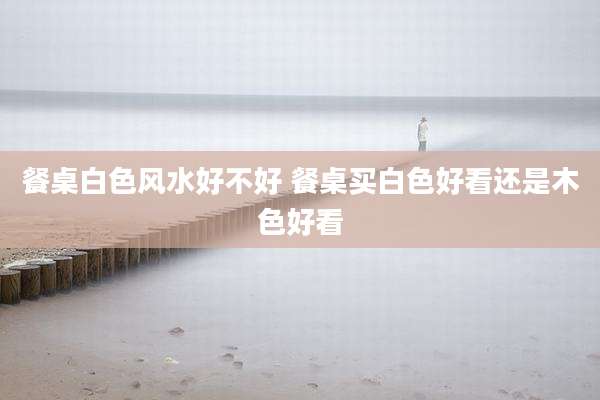 餐桌白色风水好不好 餐桌买白色好看还是木色好看