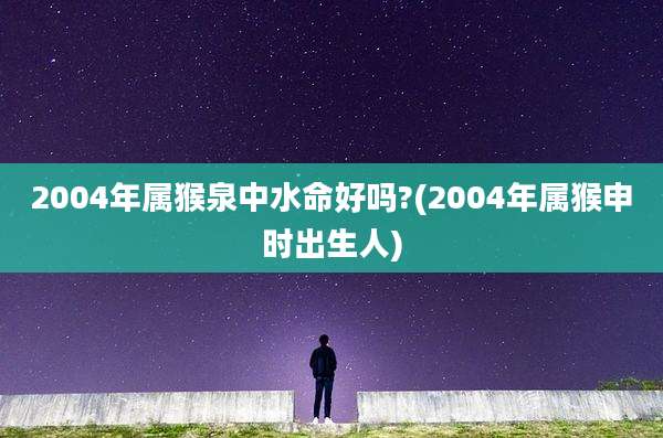 2004年属猴泉中水命好吗?(2004年属猴申时出生人)