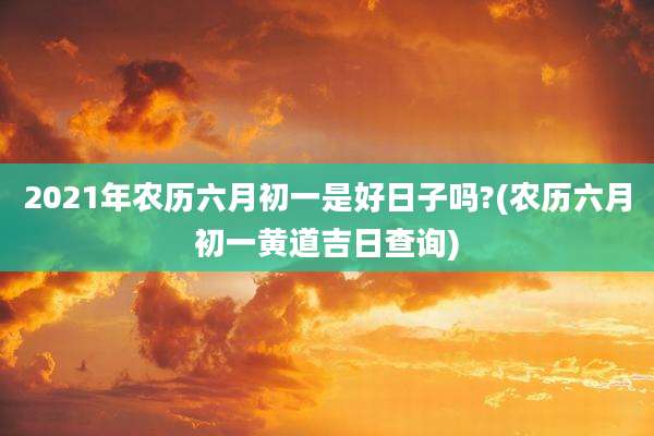 2021年农历六月初一是好日子吗?(农历六月初一黄道吉日查询)