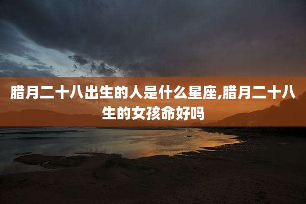 腊月二十八出生的人是什么星座,腊月二十八生的女孩命好吗