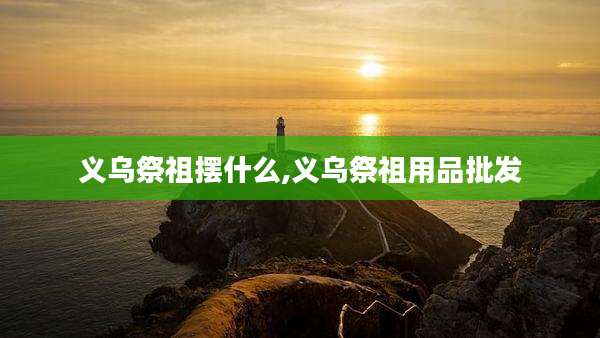 义乌祭祖摆什么,义乌祭祖用品批发