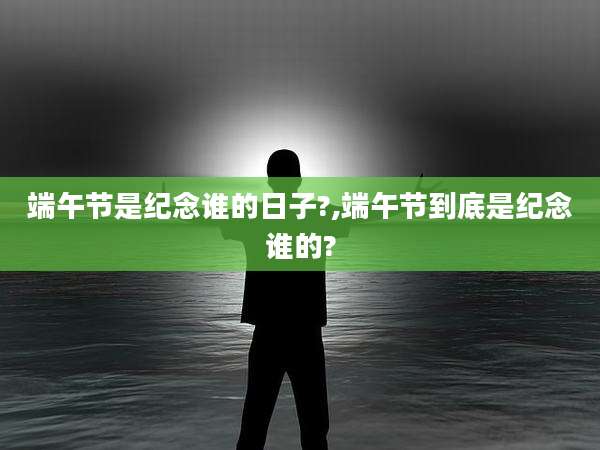 端午节是纪念谁的日子?,端午节到底是纪念谁的?