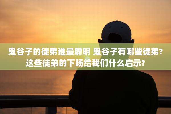 鬼谷子的徒弟谁最聪明 鬼谷子有哪些徒弟?这些徒弟的下场给我们什么启示?