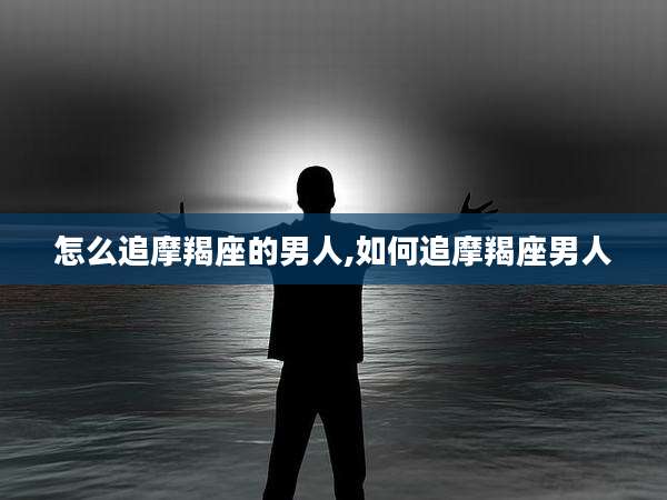 怎么追摩羯座的男人,如何追摩羯座男人