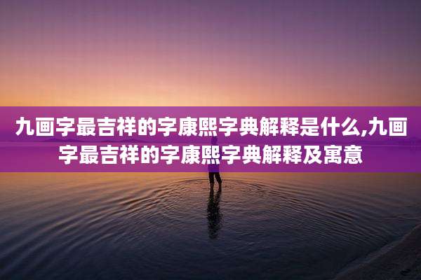 九画字最吉祥的字康熙字典解释是什么,九画字最吉祥的字康熙字典解释及寓意