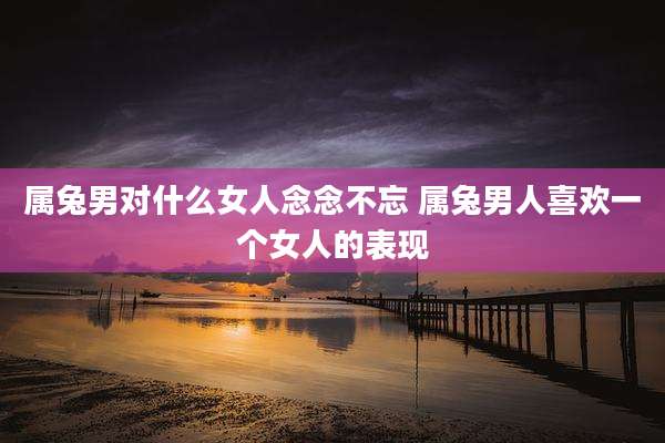 属兔男对什么女人念念不忘 属兔男人喜欢一个女人的表现