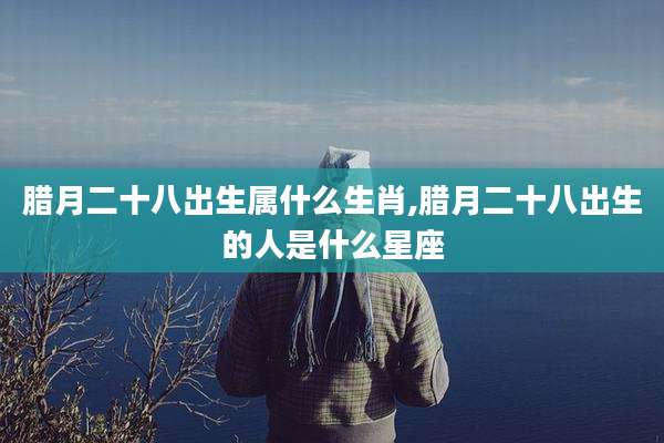 腊月二十八出生属什么生肖,腊月二十八出生的人是什么星座