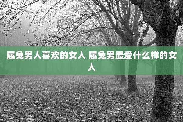 属兔男人喜欢的女人 属兔男最爱什么样的女人