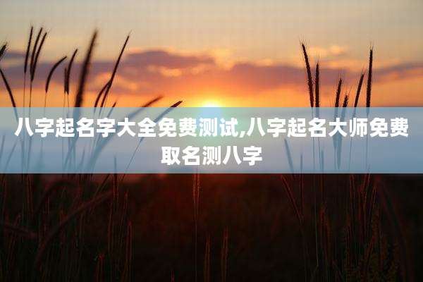 八字起名字大全免费测试,八字起名大师免费取名测八字
