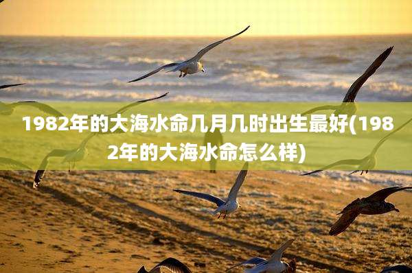 1982年的大海水命几月几时出生最好(1982年的大海水命怎么样)