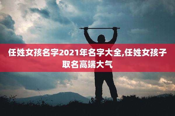 任姓女孩名字2021年名字大全,任姓女孩子取名高端大气