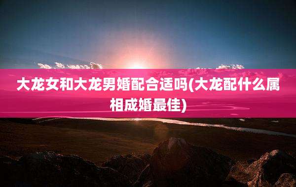 大龙女和大龙男婚配合适吗(大龙配什么属相成婚最佳)