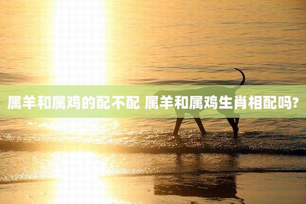 属羊和属鸡的配不配 属羊和属鸡生肖相配吗?