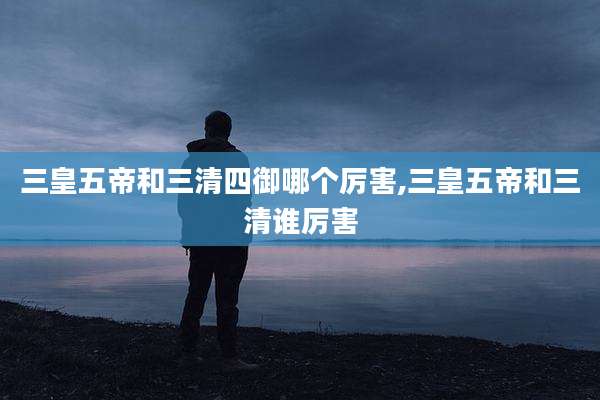 三皇五帝和三清四御哪个厉害,三皇五帝和三清谁厉害