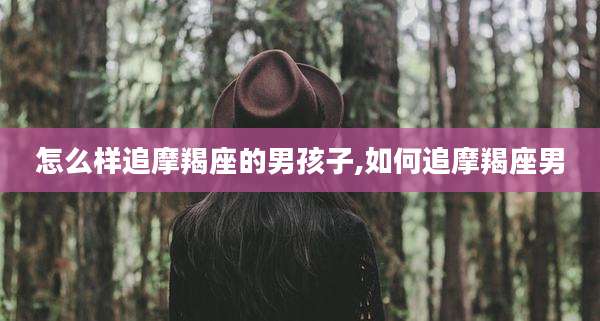 怎么样追摩羯座的男孩子,如何追摩羯座男