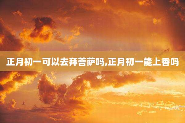 正月初一可以去拜菩萨吗,正月初一能上香吗