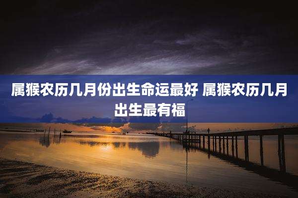 属猴农历几月份出生命运最好 属猴农历几月出生最有福