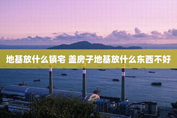 地基放什么镇宅 盖房子地基放什么东西不好