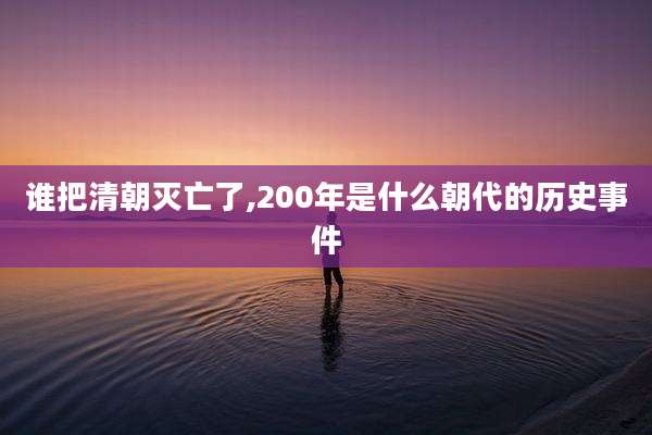 谁把清朝灭亡了,200年是什么朝代的历史事件