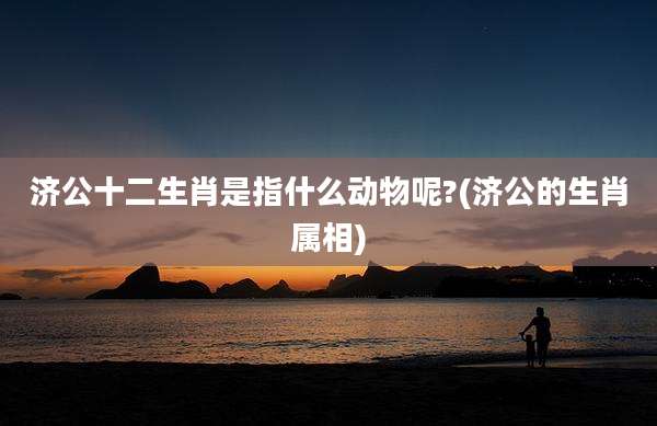 济公十二生肖是指什么动物呢?(济公的生肖属相)