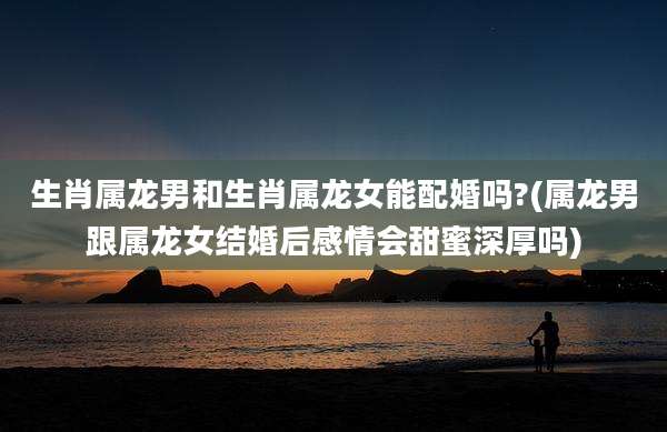 生肖属龙男和生肖属龙女能配婚吗?(属龙男跟属龙女结婚后感情会甜蜜深厚吗)