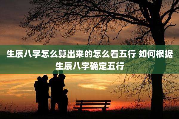 生辰八字怎么算出来的怎么看五行 如何根据生辰八字确定五行