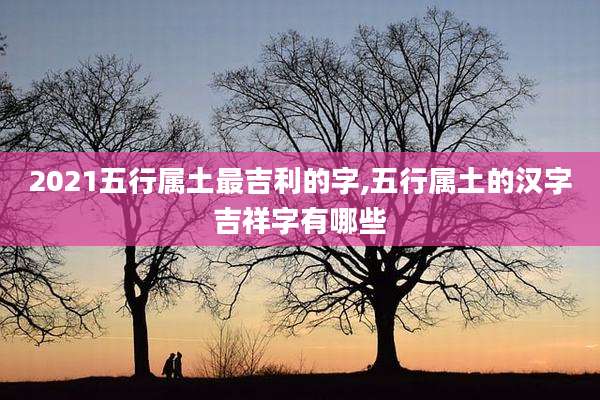 2021五行属土最吉利的字,五行属土的汉字吉祥字有哪些