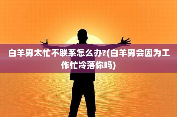 白羊男太忙不联系怎么办?(白羊男会因为工作忙冷落你吗)