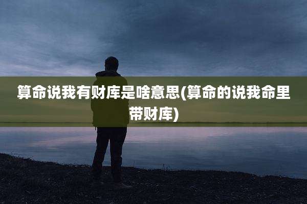 算命说我有财库是啥意思(算命的说我命里带财库)