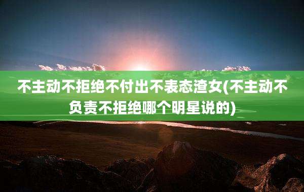 不主动不拒绝不付出不表态渣女(不主动不负责不拒绝哪个明星说的)