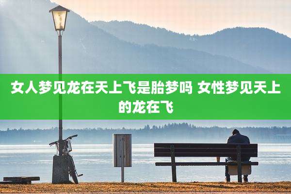 女人梦见龙在天上飞是胎梦吗 女性梦见天上的龙在飞