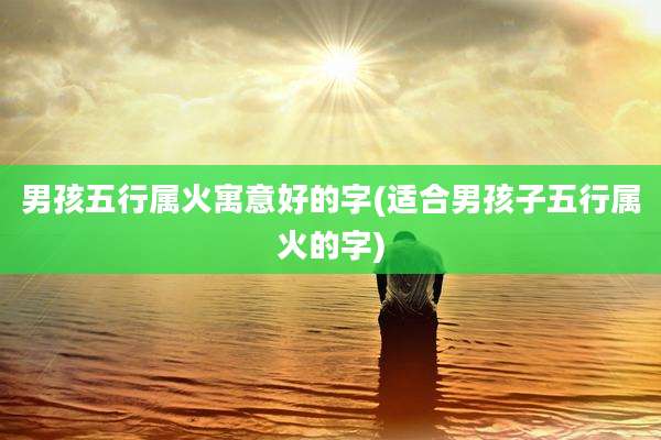 男孩五行属火寓意好的字(适合男孩子五行属火的字)