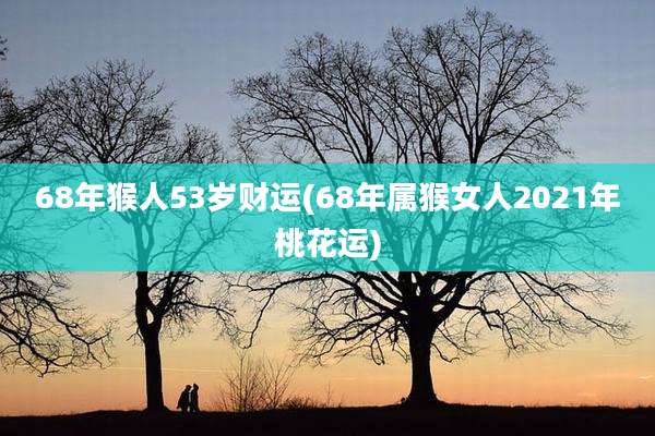 68年猴人53岁财运(68年属猴女人2021年桃花运)