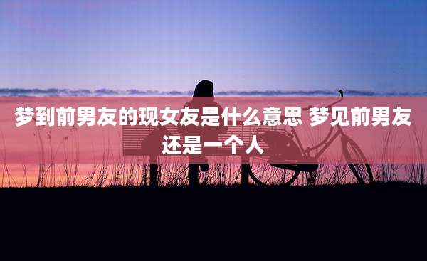 梦到前男友的现女友是什么意思 梦见前男友还是一个人