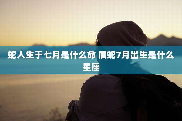 蛇人生于七月是什么命 属蛇7月出生是什么星座