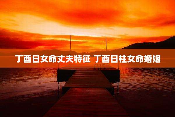 丁酉日女命丈夫特征 丁酉日柱女命婚姻