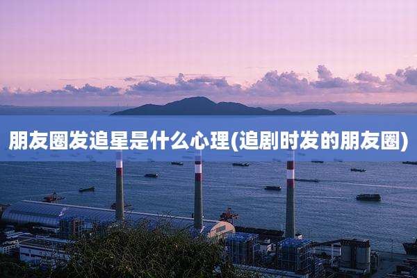 朋友圈发追星是什么心理(追剧时发的朋友圈)