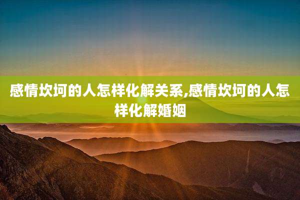 感情坎坷的人怎样化解关系,感情坎坷的人怎样化解婚姻