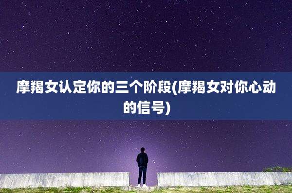 摩羯女认定你的三个阶段(摩羯女对你心动的信号)