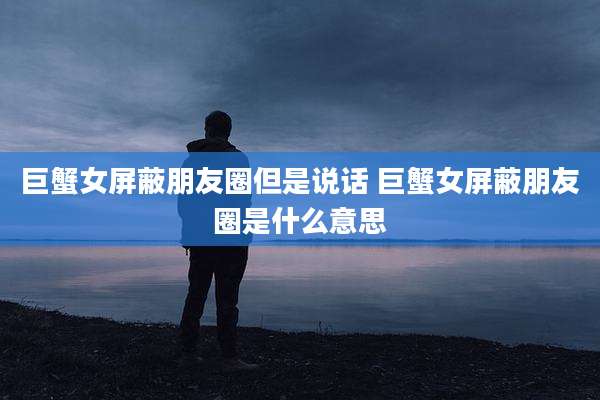巨蟹女屏蔽朋友圈但是说话 巨蟹女屏蔽朋友圈是什么意思
