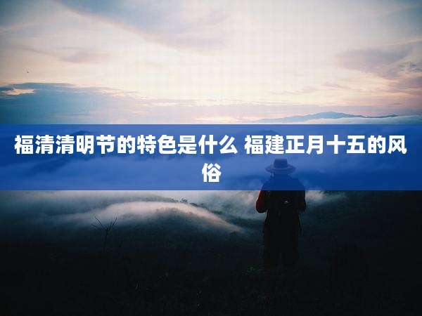 福清清明节的特色是什么 福建正月十五的风俗