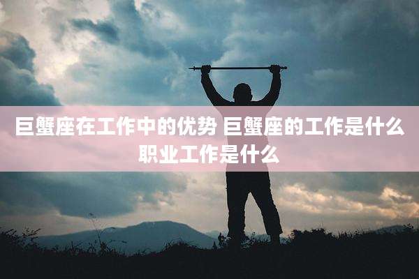 巨蟹座在工作中的优势 巨蟹座的工作是什么职业工作是什么