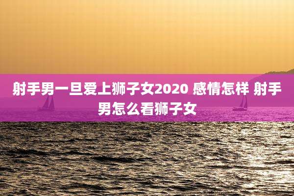 射手男一旦爱上狮子女2020 感情怎样 射手男怎么看狮子女